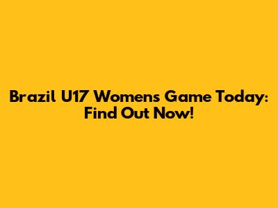 Brazil U17 Women's Game Today: Find Out Now!