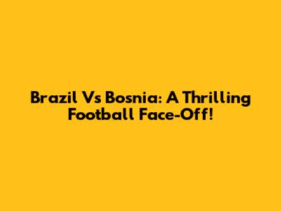 Brazil Vs Bosnia: A Thrilling Football Face-Off!
