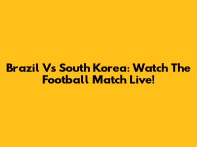 Brazil Vs South Korea: Watch The Football Match Live!