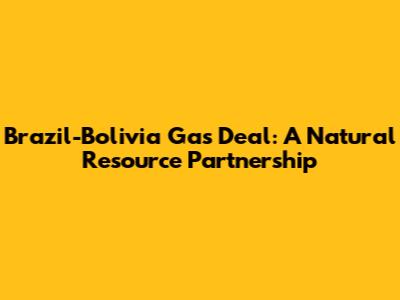 Brazil-Bolivia Gas Deal: A Natural Resource Partnership