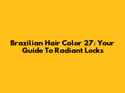 Brazilian Hair Color 27: Your Guide To Radiant Locks