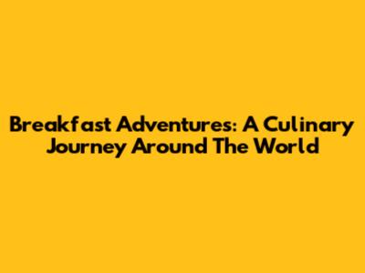 Breakfast Adventures: A Culinary Journey Around The World