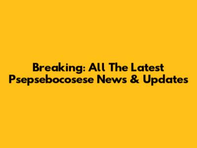 Breaking: All The Latest Psepsebocosese News & Updates