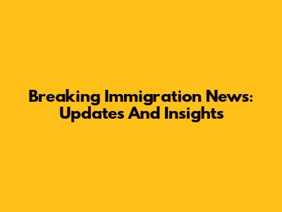 Breaking Immigration News: Updates And Insights