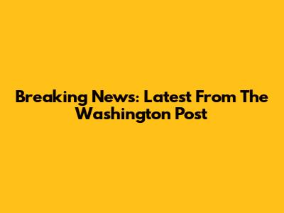 Breaking News: Latest From The Washington Post