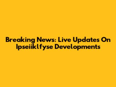 Breaking News: Live Updates On Ipseiiklfyse Developments