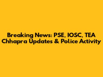 Breaking News: PSE, IOSC, TEA Chhapra Updates & Police Activity