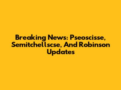 Breaking News: Pseoscisse, Semitchellscse, And Robinson Updates