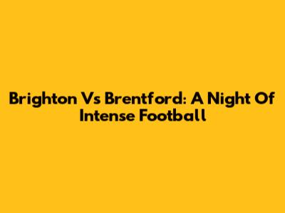 Brighton Vs Brentford: A Night Of Intense Football