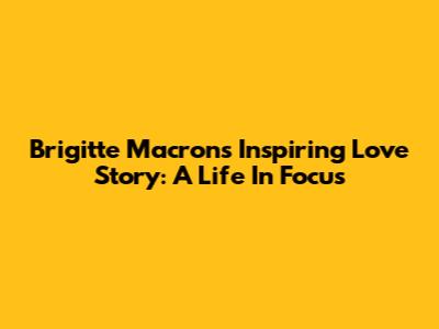 Brigitte Macron's Inspiring Love Story: A Life In Focus