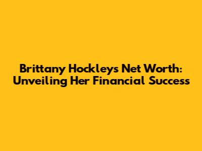 Brittany Hockley's Net Worth: Unveiling Her Financial Success