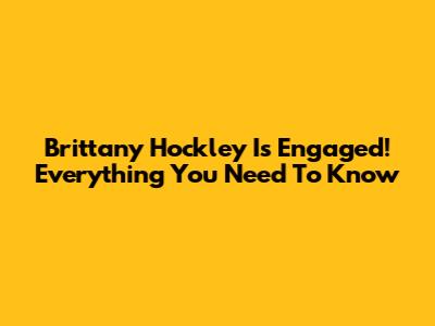 Brittany Hockley Is Engaged! Everything You Need To Know