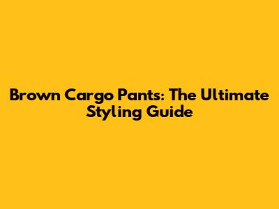 Brown Cargo Pants: The Ultimate Styling Guide