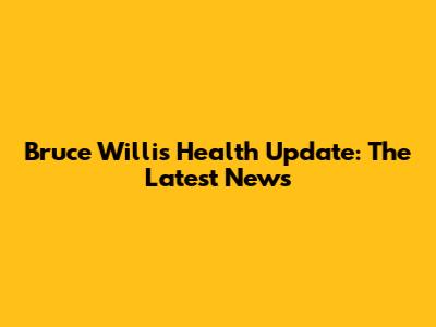 Bruce Willis Health Update: The Latest News
