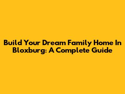 Build Your Dream Family Home In Bloxburg: A Complete Guide