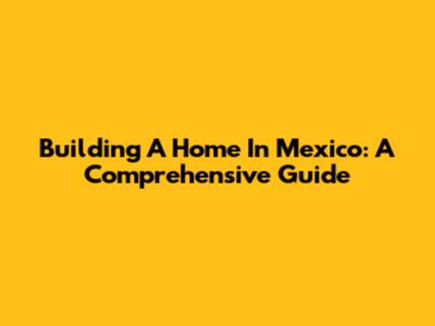 Building A Home In Mexico: A Comprehensive Guide