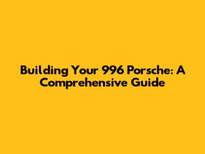 Building Your 996 Porsche: A Comprehensive Guide