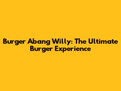 Burger Abang Willy: The Ultimate Burger Experience