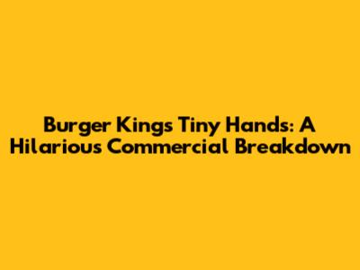 Burger King's Tiny Hands: A Hilarious Commercial Breakdown
