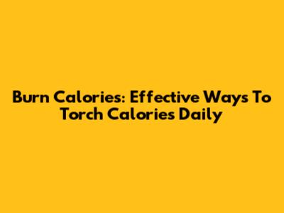 Burn Calories: Effective Ways To Torch Calories Daily