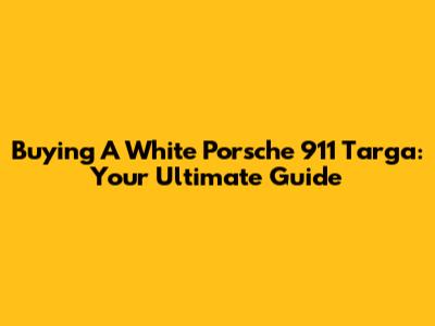 Buying A White Porsche 911 Targa: Your Ultimate Guide