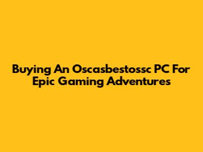 Buying An Oscasbestossc PC For Epic Gaming Adventures