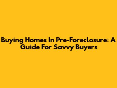 Buying Homes In Pre-Foreclosure: A Guide For Savvy Buyers