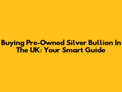 Buying Pre-Owned Silver Bullion In The UK: Your Smart Guide