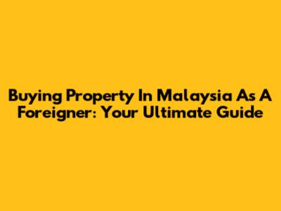 Buying Property In Malaysia As A Foreigner: Your Ultimate Guide