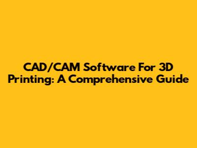 CAD/CAM Software For 3D Printing: A Comprehensive Guide