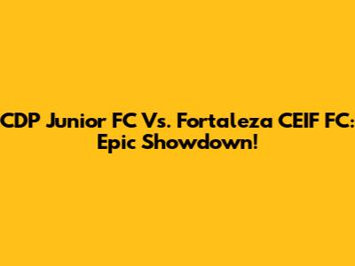 CDP Junior FC Vs. Fortaleza CEIF FC: Epic Showdown!