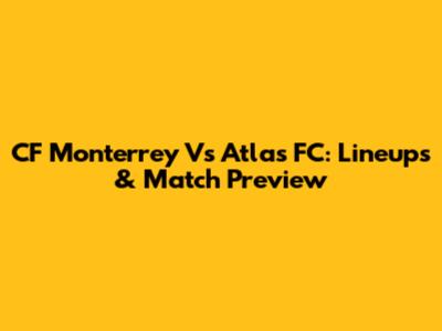 CF Monterrey Vs Atlas FC: Lineups & Match Preview
