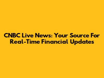 CNBC Live News: Your Source For Real-Time Financial Updates