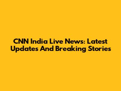 CNN India Live News: Latest Updates And Breaking Stories