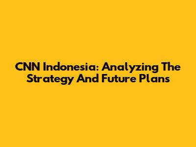 CNN Indonesia: Analyzing The Strategy And Future Plans