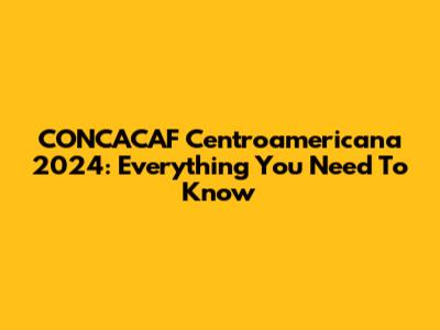 CONCACAF Centroamericana 2024: Everything You Need To Know