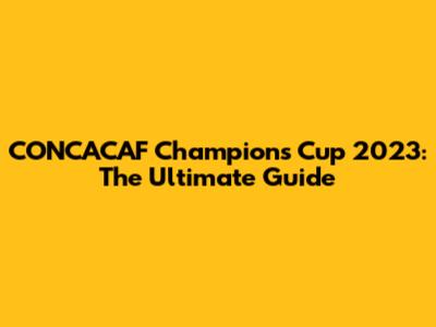 CONCACAF Champions Cup 2023: The Ultimate Guide