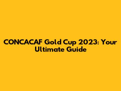 CONCACAF Gold Cup 2023: Your Ultimate Guide