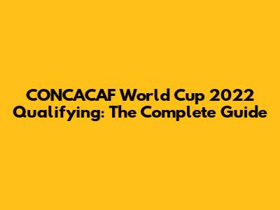 CONCACAF World Cup 2022 Qualifying: The Complete Guide