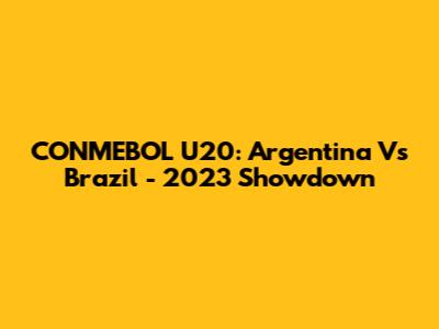 CONMEBOL U20: Argentina Vs Brazil - 2023 Showdown