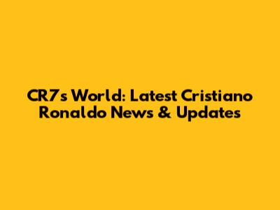CR7's World: Latest Cristiano Ronaldo News & Updates