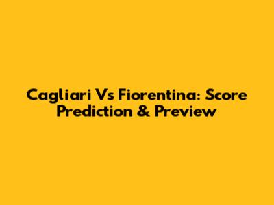 Cagliari Vs Fiorentina: Score Prediction & Preview