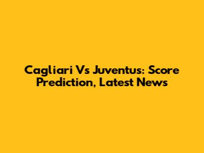 Cagliari Vs Juventus: Score Prediction, Latest News