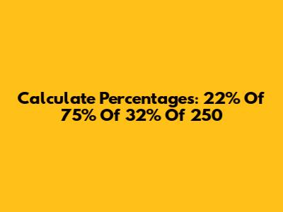 Calculate Percentages: 22% Of 75% Of 32% Of 250