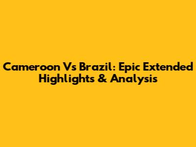Cameroon Vs Brazil: Epic Extended Highlights & Analysis