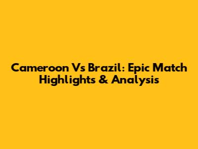 Cameroon Vs Brazil: Epic Match Highlights & Analysis