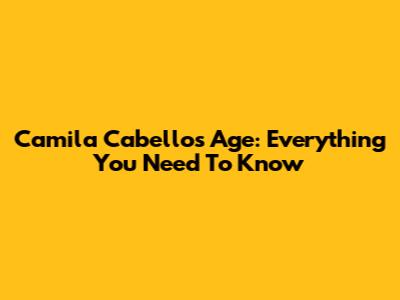 Camila Cabello's Age: Everything You Need To Know