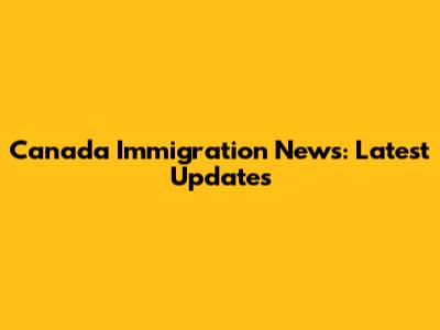 Canada Immigration News: Latest Updates