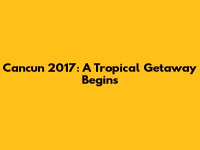 Cancun 2017: A Tropical Getaway Begins