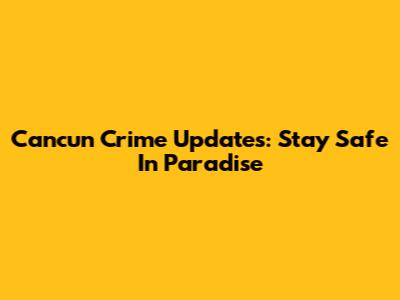 Cancun Crime Updates: Stay Safe In Paradise